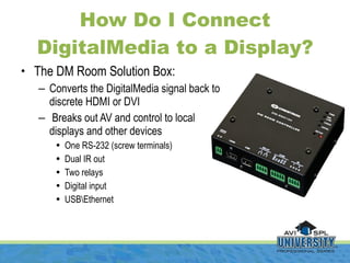 How Do I Connect DigitalMedia to a Display? <ul><li>The DM Room Solution Box: </li></ul><ul><ul><li>Converts the DigitalMe...