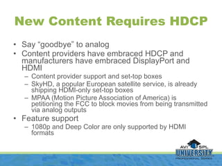 <ul><li>Say “goodbye” to analog </li></ul><ul><li>Content providers have embraced HDCP and manufacturers have embraced Dis...