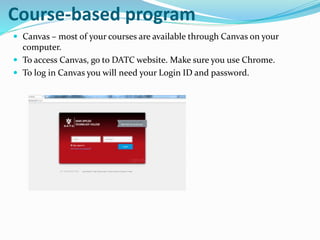 Course-based program
 Canvas – most of your courses are available through Canvas on your
computer.
 To access Canvas, go to DATC website. Make sure you use Chrome.
 To log in Canvas you will need your Login ID and password.
 
