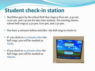  NorthStar goes by the school bell that rings at 8:00 am, 9:30 am,
12:00 am, and 1:30 pm for day-time student. For evening classes,
school bell rings at 4:30 pm, 6:00 pm, and 7:30 pm.
 You have 5 minutes before and after the bell rings to clock-in.
 If you clock in 10 minutes after the
bell rings, you will be marked as
Tardy.
 If you clock in 15 minutes after the
bell rings, you will be marked as
Absent.
Student check-in station
 