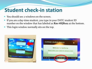  You should see 2 windows on the screen.
 If you are a day-time student, you type in your DATC student ID
number on the window that has labeled as Rm #HJB102 at the bottom.
 This login window normally sits on the top.
Student check-in station
 