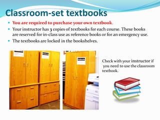 Classroom-set textbooks
 You are required to purchase your own textbook.
 Your instructor has 3 copies of textbooks for each course. These books
are reserved for in-class use as reference books or for an emergency use.
 The textbooks are locked in the bookshelves.
Check with your instructor if
you need to use the classroom
textbook.
 