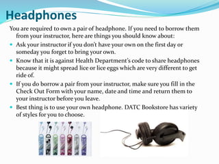 Headphones
You are required to own a pair of headphone. If you need to borrow them
from your instructor, here are things you should know about:
 Ask your instructor if you don’t have your own on the first day or
someday you forget to bring your own.
 Know that it is against Health Department’s code to share headphones
because it might spread lice or lice eggs which are very different to get
ride of.
 If you do borrow a pair from your instructor, make sure you fill in the
Check Out Form with your name, date and time and return them to
your instructor before you leave.
 Best thing is to use your own headphone. DATC Bookstore has variety
of styles for you to choose.
 