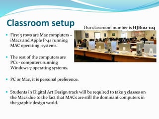 Classroom setup
 First 3 rows are Mac computers –
iMacs and Apple P-4s running
MAC operating systems.
 The rest of the computers are
PCs - computers running
Windows 7 operating systems.
 PC or Mac, it is personal preference.
 Students in Digital Art Design track will be required to take 3 classes on
the Macs due to the fact that MACs are still the dominant computers in
the graphic design world.
Our classroom number is HJB102-104
 