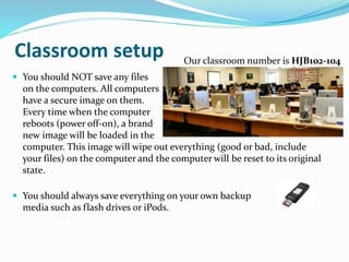 Classroom setup
 You should NOT save any files
on the computers. All computers
have a secure image on them.
Every time when the computer
reboots (power off-on), a brand
new image will be loaded in the
computer. This image will wipe out everything (good or bad, include
your files) on the computer and the computer will be reset to its original
state.
 You should always save everything on your own backup
media such as flash drives or iPods.
Our classroom number is HJB102-104
 