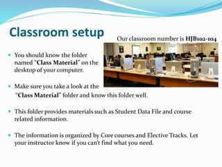 Classroom setup
 You should know the folder
named “Class Material” on the
desktop of your computer.
 Make sure you take a look at the
“Class Material” folder and know this folder well.
 This folder provides materials such as Student Data File and course
related information.
 The information is organized by Core courses and Elective Tracks. Let
your instructor know if you can’t find what you need.
Our classroom number is HJB102-104
 