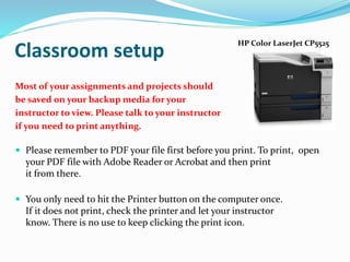 Most of your assignments and projects should
be saved on your backup media for your
instructor to view. Please talk to your instructor
if you need to print anything.
 Please remember to PDF your file first before you print. To print, open
your PDF file with Adobe Reader or Acrobat and then print
it from there.
 You only need to hit the Printer button on the computer once.
If it does not print, check the printer and let your instructor
know. There is no use to keep clicking the print icon.
Classroom setup
HP Color LaserJet CP5525
 