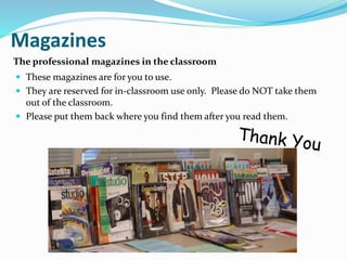 Magazines
 These magazines are for you to use.
 They are reserved for in-classroom use only. Please do NOT take them
out of the classroom.
 Please put them back where you find them after you read them.
The professional magazines in the classroom
 
