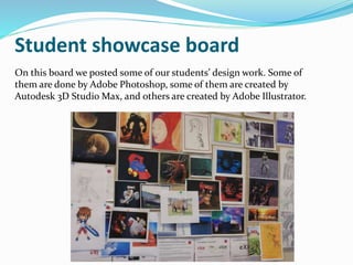 Student showcase board
On this board we posted some of our students’ design work. Some of
them are done by Adobe Photoshop, some of them are created by
Autodesk 3D Studio Max, and others are created by Adobe Illustrator.
 