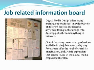 Job related information board
Digital Media Design offers many
exciting opportunities in a wide variety
of different professions ranging
anywhere from graphic designer to
desktop publisher and anything in
between.
Out of the many careers and professions
available in the job market today very
few careers offer the level of creativity,
imagination, and artistic expression
that can be found in the digital media
employment sector.
 