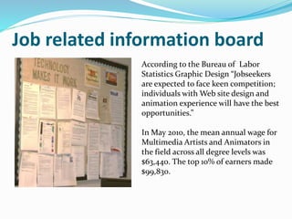 Job related information board
According to the Bureau of Labor
Statistics Graphic Design “Jobseekers
are expected to face keen competition;
individuals with Web site design and
animation experience will have the best
opportunities.”
In May 2010, the mean annual wage for
Multimedia Artists and Animators in
the field across all degree levels was
$63,440. The top 10% of earners made
$99,830.
 