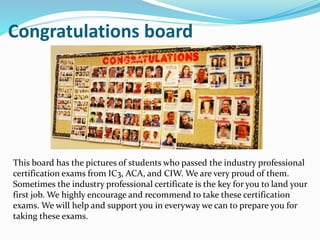 Congratulations board
This board has the pictures of students who passed the industry professional
certification exams from IC3, ACA, and CIW. We are very proud of them.
Sometimes the industry professional certificate is the key for you to land your
first job. We highly encourage and recommend to take these certification
exams. We will help and support you in everyway we can to prepare you for
taking these exams.
 