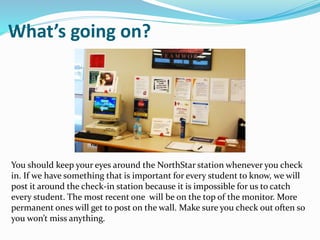 What’s going on?
You should keep your eyes around the NorthStar station whenever you check
in. If we have something that is important for every student to know, we will
post it around the check-in station because it is impossible for us to catch
every student. The most recent one will be on the top of the monitor. More
permanent ones will get to post on the wall. Make sure you check out often so
you won’t miss anything.
 