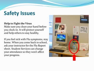 Safety Issues
Help to Fight the Virus
Make sure you clean your hand before
you clock-in. It will protect yourself
and help others to stay healthy.
If you feel sick with Flu symptoms, stay
home. When you come back to school,
ask your instructor for the Flu Report
sheet. Student Services can change
your attendance so they won’t affect
your progress.
 