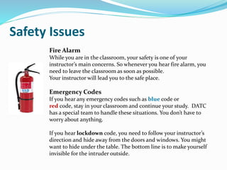 Fire Alarm
While you are in the classroom, your safety is one of your
instructor’s main concerns. So whenever you hear fire alarm, you
need to leave the classroom as soon as possible.
Your instructor will lead you to the safe place.
Emergency Codes
If you hear any emergency codes such as blue code or
red code, stay in your classroom and continue your study. DATC
has a special team to handle these situations. You don’t have to
worry about anything.
If you hear lockdown code, you need to follow your instructor’s
direction and hide away from the doors and windows. You might
want to hide under the table. The bottom line is to make yourself
invisible for the intruder outside.
Safety Issues
 