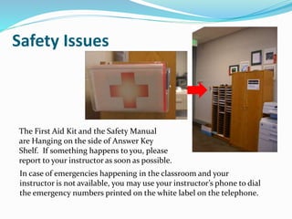 The First Aid Kit and the Safety Manual
are Hanging on the side of Answer Key
Shelf. If something happens to you, please
report to your instructor as soon as possible.
In case of emergencies happening in the classroom and your
instructor is not available, you may use your instructor’s phone to dial
the emergency numbers printed on the white label on the telephone.
Safety Issues
 
