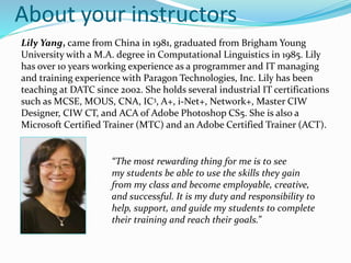 About your instructors
Lily Yang, came from China in 1981, graduated from Brigham Young
University with a M.A. degree in Computational Linguistics in 1985. Lily
has over 10 years working experience as a programmer and IT managing
and training experience with Paragon Technologies, Inc. Lily has been
teaching at DATC since 2002. She holds several industrial IT certifications
such as MCSE, MOUS, CNA, IC3, A+, i-Net+, Network+, Master CIW
Designer, CIW CT, and ACA of Adobe Photoshop CS5. She is also a
Microsoft Certified Trainer (MTC) and an Adobe Certified Trainer (ACT).
.
“The most rewarding thing for me is to see
my students be able to use the skills they gain
from my class and become employable, creative,
and successful. It is my duty and responsibility to
help, support, and guide my students to complete
their training and reach their goals.”
 