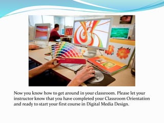 Now you know how to get around in your classroom. Please let your
instructor know that you have completed your Classroom Orientation
and ready to start your first course in Digital Media Design.
 