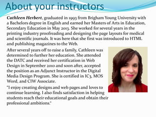 About your instructors
Cathleen Herbert, graduated in 1993 from Brigham Young University with
a Bachelors degree in English and earned her Masters of Arts in Education,
Secondary Education in May 2013. She worked for several years in the
printing industry proofreading and designing the page layouts for medical
and scientific journals. It was here that she first was introduced to HTML
and publishing magazines to the Web.
After several years off to raise a family, Cathleen was
determined to further her education. She attended
the DATC and received her certification in Web
Design in September 2010 and soon after, accepted
the position as an Adjunct Instructor in the Digital
Media Design Program. She is certified in IC3, MOS
Word, and CIW Associate.
“I enjoy creating designs and web pages and loves to
continue learning. I also finds satisfaction in helping
students reach their educational goals and obtain their
professional ambitions.“
 