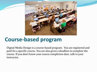 Course-based program
Digital Media Design is a course-based program. You are registered and
paid for a specific course. You are also given a deadline to complete the
course. If you don’t know your course completion date, talk to your
instructor.
 