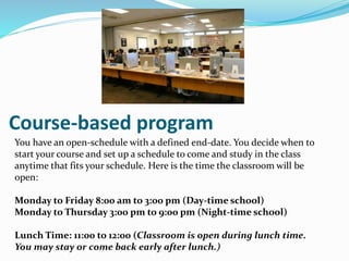 Course-based program
You have an open-schedule with a defined end-date. You decide when to
start your course and set up a schedule to come and study in the class
anytime that fits your schedule. Here is the time the classroom will be
open:
Monday to Friday 8:00 am to 3:00 pm (Day-time school)
Monday to Thursday 3:00 pm to 9:00 pm (Night-time school)
Lunch Time: 11:00 to 12:00 (Classroom is open during lunch time.
You may stay or come back early after lunch.)
 
