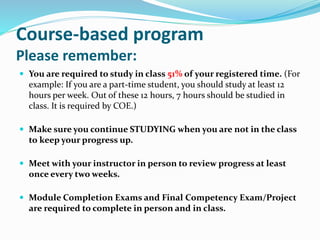Course-based program
Please remember:
 You are required to study in class 51% of your registered time. (For
example: If you are a part-time student, you should study at least 12
hours per week. Out of these 12 hours, 7 hours should be studied in
class. It is required by COE.)
 Make sure you continue STUDYING when you are not in the class
to keep your progress up.
 Meet with your instructor in person to review progress at least
once every two weeks.
 Module Completion Exams and Final Competency Exam/Project
are required to complete in person and in class.
 