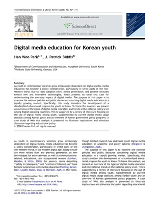 ARTICLE IN PRESS
The International Information & Library Review (2008) 40, 104–111


                                                     Available at www.sciencedirect.com




                                                journal homepage: www.elsevier.com/locate/iilr




Digital media education for Korean youth
Han Woo Parka,Ã, J. Patrick Biddixb

a
    Department of Communication and Information, YeungNam University, South Korea
b
    Valdosta State University, Georgia, USA




Summary
As youth in contemporary societies grow increasingly dependent on digital media, media
education has become a policy consideration, particularly in wired parts of the non-
Western world. Due to rapid adoption rates, media penetration, and positive attitudes
toward new and innovative technologies, Korea presents an ideal test case for
understanding the everyday impact of digital media. The purpose of this paper is to
examine the national policies and public discourse concerning digital media education in a
rapidly growing market. Speciﬁcally, this study considers the development of a
standardized educational program for youth in Korea. To frame this analysis, we present
an overview of the types of digital media education and trends at the national policy level
among English-speaking countries. This is supported by a review of literature focusing on
the use of digital media among youth, supplemented by current digital media usage
statistics among Korean youth and an overview of Korean government policy programs. A
case study of Web site analysis is presented to illustrate implications and stimulate
discussion regarding educational policy.
& 2008 Elsevier Ltd. All rights reserved.




As youth in contemporary societies grow increasingly                       though limited research has addressed youth digital media
dependent on digital media, media education has become                     education in academic and policy spheres (Hargrave &
a policy consideration, particularly in wired parts of the                 Livingstone, 2006).
non-Western world. In our modern digital age, today’s youth                   The purpose of this paper is to examine the national
are more reliant than any previous generation on new                       policies and public discourse concerning digital media
technologies for entertainment as well as communications-                  education in a rapidly growing market. Speciﬁcally, this
related, educational, and occupational reasons (Lenhart,                   study considers the development of a standardized educa-
Madden, & Hitlin, 2005). For parents, terms describing                     tional program for youth in Korea. To frame this analysis, we
‘‘safety in cyberspace,’’ and ‘‘control of Internet use’’ have             present an overview of the types of digital media education
become synonymous with media education (Fleming, Green-                    and international trends at the national policy level. This is
tree, Cocotti-Muller, Elias, & Morrison, 2006) in the home,                supported by a review of literature focusing on the use of
                                                                           digital media among youth, supplemented by current
     ÃCorresponding author. Tel.: +82 53 810 2275;                         digital media usage statistics among Korean youth and an
fax: +82 16 9812 4460.                                                     overview of Korean government policy programs. A case
   E-mail address: hanpark@ynu.ac.kr (H.W. Park).                          study of Web site analysis is presented to illustrate
   URL: http://www.hanpark.net (H.W. Park).                                implications and stimulate discussion regarding educational

1057-2317/$ - see front matter & 2008 Elsevier Ltd. All rights reserved.
doi:10.1016/j.iilr.2007.12.003
 