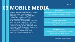 Presented By : Zemano Gaymes
MOBILE MEDIA
Mobile devices are at the heart of
digital media consumption,
offering countless ways to stay
connected, informed, and
entertained. Social media
platforms have redefined how we
interact, share experiences, and
consume content. Streaming
services bring music, movies, and
TV shows directly to our fingertips,
while mobile apps enable
productivity, creativity, and
learning in convenient ways.
Short-Form Videos
Content platforms focusing on quick media
consumption (e.g., Reels, Shorts).
03
Mobile Applications
Apps for productivity, entertainment, and learning
(e.g., Duolingo, Canva)
Social Media
Platforms for communication and content sharing
(e.g. WhatsApp, Instagram, TikTok).
MOBILE MEDIA
 