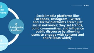 Presented By : Alysson Ambrose
0
1
Social Media
Platforms
02
gital
rtising
04
nment
encis
Social media platforms like
Facebook, Instagram, Twitter,
and TikTok platforms aren’t just
social networks; they set trends,
build communities, and influence
public discourse by allowing
users to engage with content and
share ideas widely.
 
