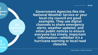 Presented By : Alysson Ambrose
0
1
Media
orms
3
nds &
profits
04
Government
Agencis
Government Agencies like the
National Weather Service or your
local city council are good
examples. They use digital
channels to share emergency
alerts, weather updates, and
other public notices to ensure
everyone has timely, important
information—whether it’s a
hurricane warning or local road
closures.
 