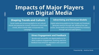 Impacts of Major Players
on Digital Media
Digital advertising platforms like Google and Facebook
generate revenue through ads, allowing free user
access. Social media and streaming platforms monetize
through ads and subscriptions.
Advertising and Revenue Models
Social media and streaming platforms set cultural
trends and popularize content. Influencers drive these
trends, which brands often incorporate into
campaigns.
Shaping Trends and Culture
Brands and non-profits use digital platforms for
direct audience engagement, receiving real-time
feedback that enhances reputation and customer
loyalty.
Direct Engagement and Feedback
Presented By : Andrina Hinds
 