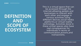 This is a virtual space that can
be accessed through the
internet,allowing people and
businesses to interact with
each other and engage in
various activities using
different devices,social media
platforms,or virtual reality
technology. Activities done in
these virtual spaces also have
real consequences for
individuals in terms of
communication,actions,and
transactions.
Presented By : Jabari Joseph
DEFINITION
AND
SCOPE OF
ECOSYSTEM
 