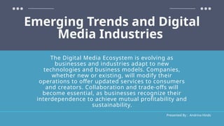 Emerging Trends and Digital
Media Industries
Presented By : Andrina Hinds
The Digital Media Ecosystem is evolving as
businesses and industries adapt to new
technologies and business models. Companies,
whether new or existing, will modify their
operations to offer updated services to consumers
and creators. Collaboration and trade-offs will
become essential, as businesses recognize their
interdependence to achieve mutual profitability and
sustainability.
 
