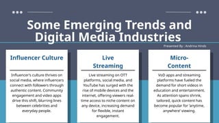 Presented By : Andrina Hinds
Some Emerging Trends and
Digital Media Industries
Influencer’s culture thrives on
social media, where influencers
connect with followers through
authentic content. Community
engagement and video apps
drive this shift, blurring lines
between celebrities and
everyday people.
Influencer Culture
VoD apps and streaming
platforms have fueled the
demand for short videos in
education and entertainment.
As attention spans shrink,
tailored, quick content has
become popular for ‘anytime,
anywhere’ viewing.
Micro-
Content
Live streaming on OTT
platforms, social media, and
YouTube has surged with the
rise of mobile devices and the
internet, offering viewers real-
time access to niche content on
any device, increasing demand
for flexible, instant
engagement.
Live
Streaming
 