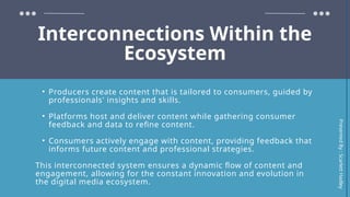 Interconnections Within the
Ecosystem
• Producers create content that is tailored to consumers, guided by
professionals' insights and skills.
• Platforms host and deliver content while gathering consumer
feedback and data to refine content.
• Consumers actively engage with content, providing feedback that
informs future content and professional strategies.
This interconnected system ensures a dynamic flow of content and
engagement, allowing for the constant innovation and evolution in
the digital media ecosystem.
Presented
By
:
Scarlett
Hadley
 