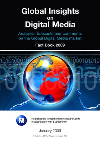 Global Insights
                            on
   Digital Media
Analyses, forecasts and comments
on the Global Digital Media market
          Fact Book 2009




       Published by telecomsmarketresearch.com
       In association with Buddecomm


                January 2009
        © BuddeComm & Chiltern Magazine Services Ltd. 2008
 