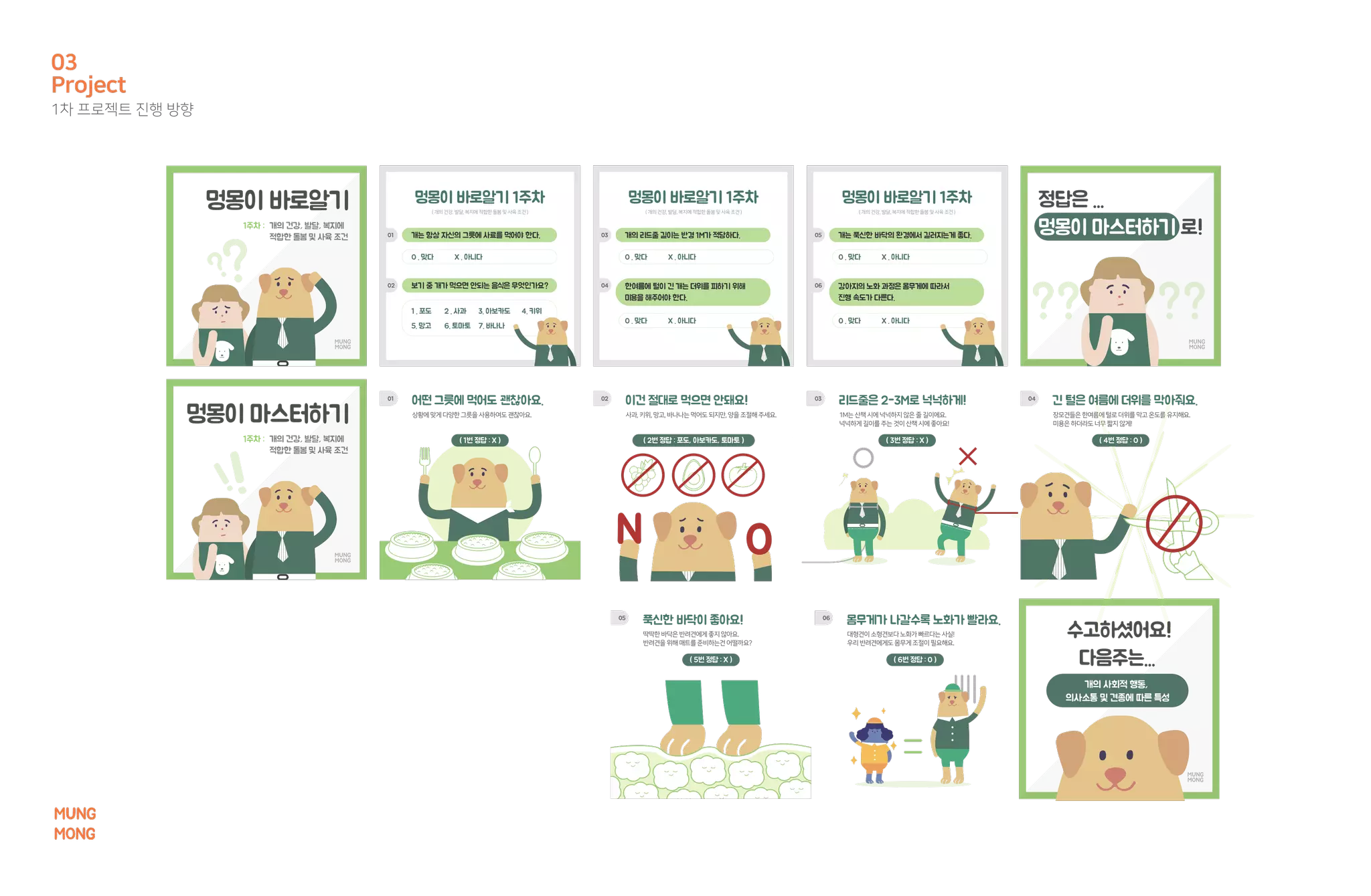 개의 사회적 행동,
의사소통 및 견종에 따른 특성
개는 항상 자신의 그릇에 사료를 먹어야 한다.
O . 맞다 X . 아니다
01
(개의 건강,발달,복지에적합한돌봄및사육조건) (개의건강,발달,복지에적합한돌봄및사육조건)
멍몽이 바로알기 1주차
개의 리드줄 길이는 반경 1M가 적당하다.
O . 맞다 X . 아니다
03
O . 맞다 X . 아니다
한여름에 털이 긴 개는 더위를 피하기 위해
미용을 해주어야 한다.
04보기 중 개가 먹으면 안되는 음식은 무엇인가요?
1 . 포도 2 . 사과 3. 아보카도 4. 키위
5. 망고 6. 토마토 7. 바나나
02
개는 푹신한 바닥의 환경에서 길러지는게 좋다.
O . 맞다 X . 아니다
05
O . 맞다 X . 아니다
강아지의 노화 과정은 몸무게에 따라서
진행 속도가 다른다.
06
01 02 03 04
05 06
멍몽이 바로알기 1주차멍몽이 바로알기 정답은 ...
멍몽이 마스터하기 로!
수고하셨어요!
다음주는...
개의 건강, 발달, 복지에
적합한 돌봄 및 사육 조건
멍몽이 마스터하기 상황에맞게다양한그릇을 사용하여도 괜찮아요.
어떤 그릇에 먹어도 괜찮아요.
( 1번 정답 : X ) ( 2번 정답 : 포도, 아보카도, 토마토 ) ( 3번 정답 : X ) ( 4번 정답 : O )
( 5번 정답 : X ) ( 6번 정답 : O )
사과,키위,망고,바나나는 먹어도 되지만,양을 조절해 주세요.
이건 절대로 먹으면 안돼요!
1M는 산책 시에 넉넉하지 않은 줄 길이에요.
넉넉하게 길이를 주는 것이 산책 시에 좋아요!
리드줄은 2-3M로 넉넉하게!
장모견들은한여름에털로더위를막고온도를유지해요.
미용은하더라도너무짧지않게!
긴 털은 여름에 더위를 막아줘요.
딱딱한 바닥은 반려견에게 좋지 않아요.
반려견을 위해 매트를 준비하는건 어떨까요?
푹신한 바닥이 좋아요!
대형견이 소형견보다 노화가 빠르다는 사실!
우리 반려견에게도 몸무게 조절이 필요해요.
몸무게가 나갈수록 노화가 빨라요.
1주차 :
개의 건강, 발달, 복지에
적합한 돌봄 및 사육 조건
1주차 :
(개의건강,발달,복지에적합한돌봄및사육조건 )
멍몽이 바로알기 1주차
Project
1차 프로젝트 진행 방향
03
MUNG
MONG
 