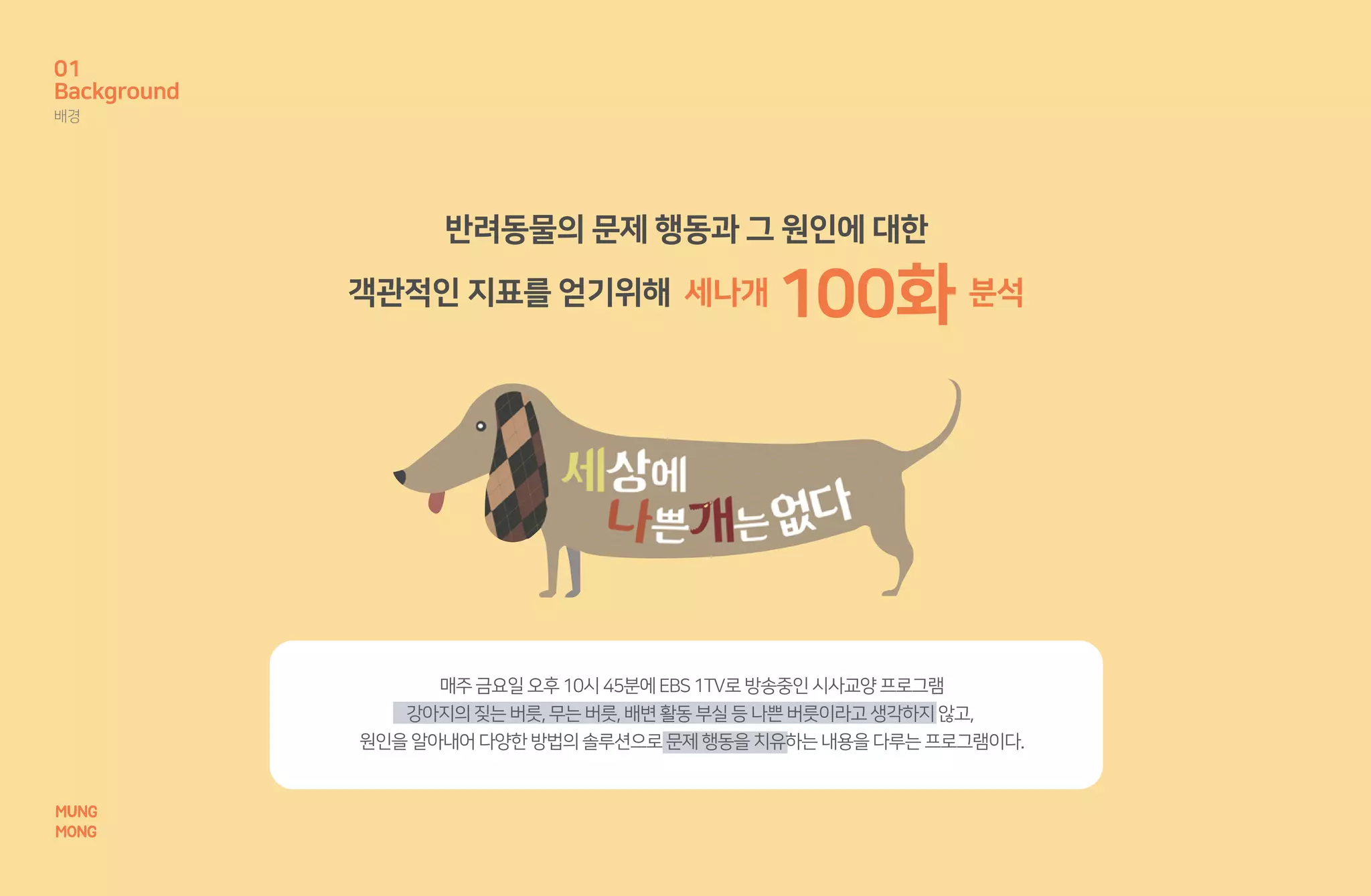 MUNG
MONG
매주금요일오후10시45분에EBS1TV로방송중인시사교양프로그램
강아지의짖는버릇,무는버릇,배변활동부실등나쁜버릇이라고생각하지않고,
원인을알아내어다양한방법의솔루션으로문제행동을치유하는내용을다루는프로그램이다.
반려동물의 문제 행동과 그 원인에 대한
객관적인 지표를 얻기위해 세나개 100화 분석
Background
배경
01
MUNG
MONG
 