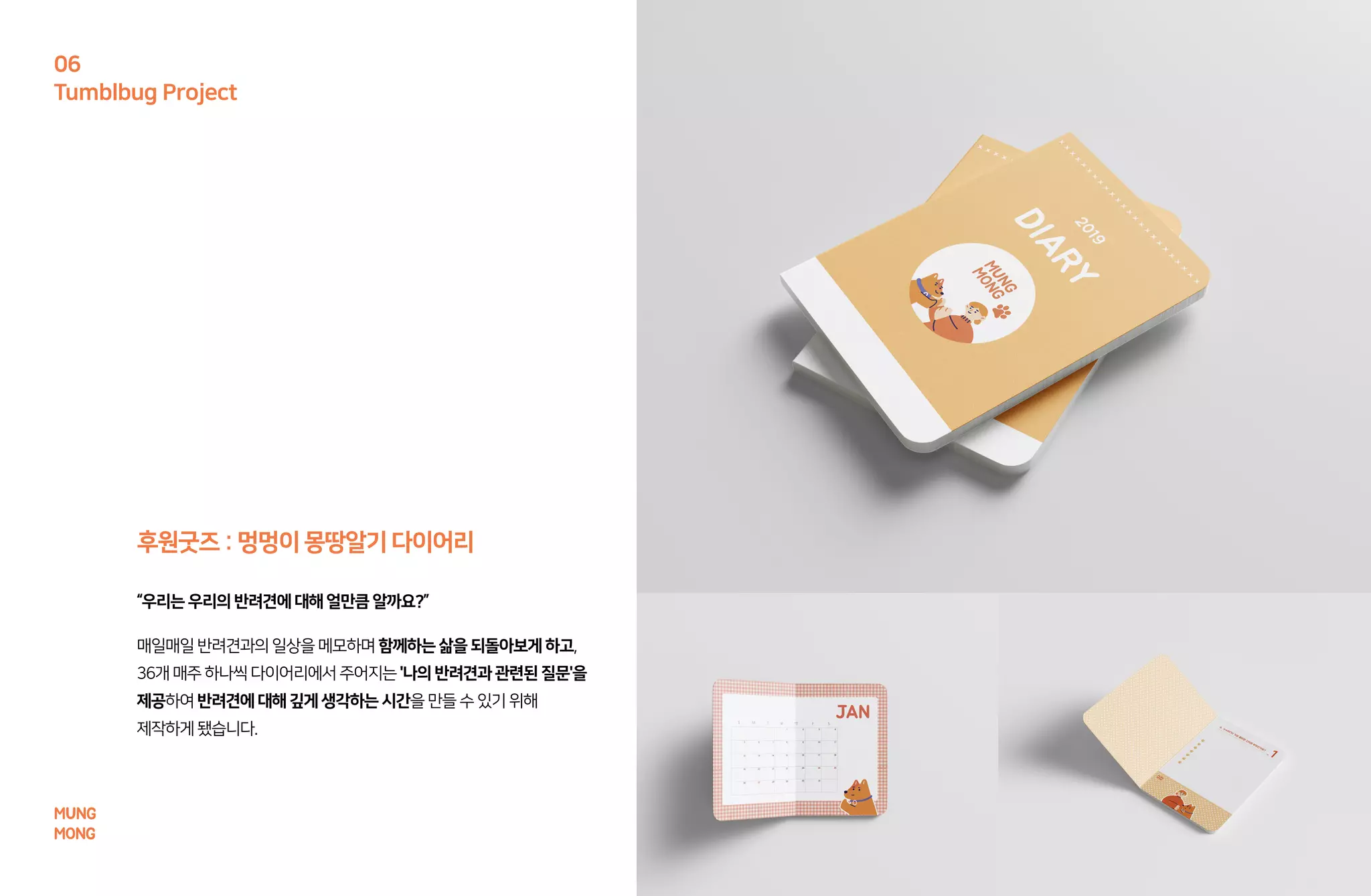 MUNG
MONG
Tumblbug Project
06
매일매일반려견과의일상을메모하며함께하는삶을되돌아보게하고,
36개매주하나씩 다이어리에서주어지는'나의반려견과관련된질문'을
제공하여반려견에대해깊게생각하는시간을만들수있기위해
제작하게됐습니다.
“우리는우리의반려견에대해얼만큼알까요?”
후원굿즈 : 멍멍이몽땅알기다이어리
 