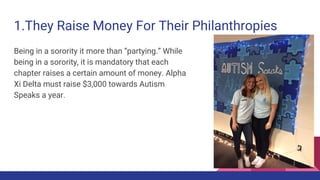 1.They Raise Money For Their Philanthropies
Being in a sorority it more than “partying.” While
being in a sorority, it is mandatory that each
chapter raises a certain amount of money. Alpha
Xi Delta must raise $3,000 towards Autism
Speaks a year.
 