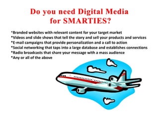 Do you need Digital Media for SMARTIES?*Branded websites with relevant content for your target market*Videos and slide shows that tell the story and sell your products and services*E-mail campaigns that provide personalization and a call to action*Social networking that taps into a large database and establishes connections*Radio broadcasts that share your message with a mass audience*Any or all of the above
