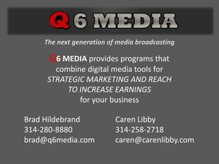 The next generation of media broadcasting Q6 MEDIA provides programs thatcombine digital media tools forSTRATEGIC MARKETING AND REACHTO INCREASE EARNINGSfor your businessBrad Hildebrand314-280-8880brad@q6media.comCaren Libby314-258-2718caren@carenlibby.com