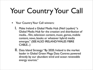 Your Country Your Call
•    Your Country Your Call winners:
    I.    Make Ireland a Global Media Hub (Neil Leyden) “a
          Global Media Hub for the creation and distribution of
          media... ﬁlm, television content, music, games, mobile
          content, news, books or whatever hybrid media
          emerges.” (SEE ALSO IRELAND/WALES FIBRE
          CABLE...)
    II.   Data Island Strategy: “By 2020, Ireland is the market
          leader in Global Green Mega Data Centres powered
          directly by our abundant wind and ocean renewable
          energy sources.”
 