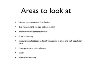 Areas to look at
•   content production and distribution

•   data management, storage and processing

•   information and content services

•   cloud computing

•   measurement, feedback and analysis systems in cities and high population
    areas

•   video, games and entertainment

•   health

•   privacy and security
 