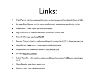 Links:
•   Digital Agenda: http://ec.europa.eu/information_society/newsroom/cf/itemdetail.cfm?item_id=5826

•   European Digital Agenda: http://ec.europa.eu/information_society/digital-agenda/index_en.htm

•   Make Ireland a Global Digital Hub: http://bit.ly/avO6iJ

•   http://www.calico.ie/2009/02/manifesto-for-international-content.html

•   Data Island Strategy: http://bit.ly/9NnL0R

•   Exemplar Network: http://www.siliconrepublic.com/innovation/item/16994-irelands-next-big-thing

•   Digital 21: http://www.digital21.ie/campaigns/item/16/digital-media/

•   Independent article on Exemplar Network: http://bit.ly/9GySyF

•   Smartbay: http://bit.ly/aW9aYx

•   Ireland-Wales ﬁbre cable: http://www.siliconrepublic.com/comms/item/14608-construction-begins-
    on-15

•   Silicon Republic: www.siliconrepublic.com

•   Platform Ireland : http://platformireland.ie/
 