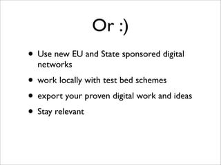 Or :)
• Use new EU and State sponsored digital
  networks
• work locally with test bed schemes
• export your proven digital work and ideas
• Stay relevant
 