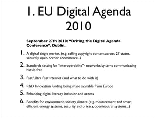 1. EU Digital Agenda
            2010
     September 27th 2010: “Driving the Digital Agenda
     Conference”, Dublin.

1.   A digital single market. (e.g. selling copyright content across 27 states,
     securely, open border ecommerce...)

2.   Standards setting for “interoperability”- networks/systems communicating
     hassle free

3.   Fast/Ultra Fast Internet (and what to do with it)

4.   R&D Innovation funding being made available from Europe

5.   Enhancing digital literacy, inclusion and access

6.   Beneﬁts for environment, society, climate (e.g. measurement and smart,
     efﬁcient energy systems, security and privacy, open/neutral systems...)
 