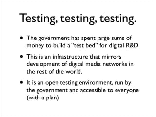 Testing, testing, testing.
• The government has spent large sums of
  money to build a “test bed” for digital R&D
• This is an infrastructure that mirrors
  development of digital media networks in
  the rest of the world.
• It is an open testing environment, run by
  the government and accessible to everyone
  (with a plan)
 