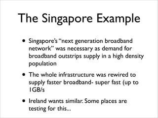 The Singapore Example
• Singapore’s “next generation broadband
  network” was necessary as demand for
  broadband outstrips supply in a high density
  population
• The whole infrastructure was rewired to
  supply faster broadband- super fast (up to
  1GB/s
• Ireland wants similar. Some places are
  testing for this...
 
