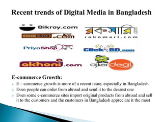 E-commerce Growth:
 E – commerce growth is more of a recent issue, especially in Bangladesh.
 Even people can order from abroad and send it to the dearest one
 Even some e-commerce sites import original products from abroad and sell
it to the customers and the customers in Bangladesh appreciate it the most
 